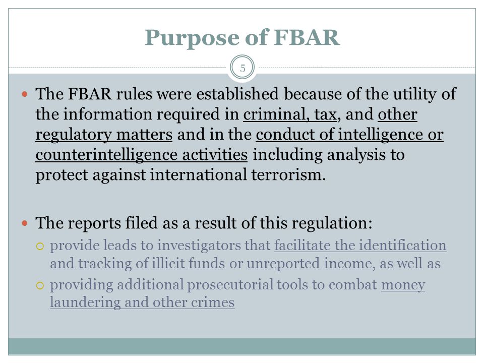 Purpose of FBAR 5 The FBAR rules were established because of the utility of the information required in criminal, tax, and other regulatory matters and in the conduct of intelligence or counterintelligence activities including analysis to protect against international terrorism.