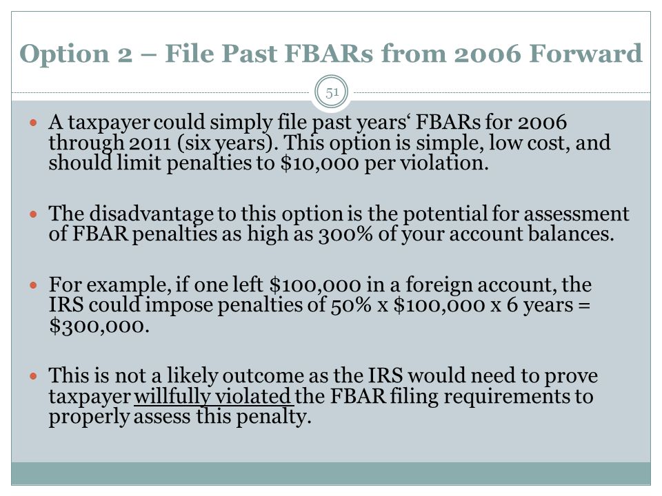 Option 2 – File Past FBARs from 2006 Forward 51 A taxpayer could simply file past years‘ FBARs for 2006 through 2011 (six years).