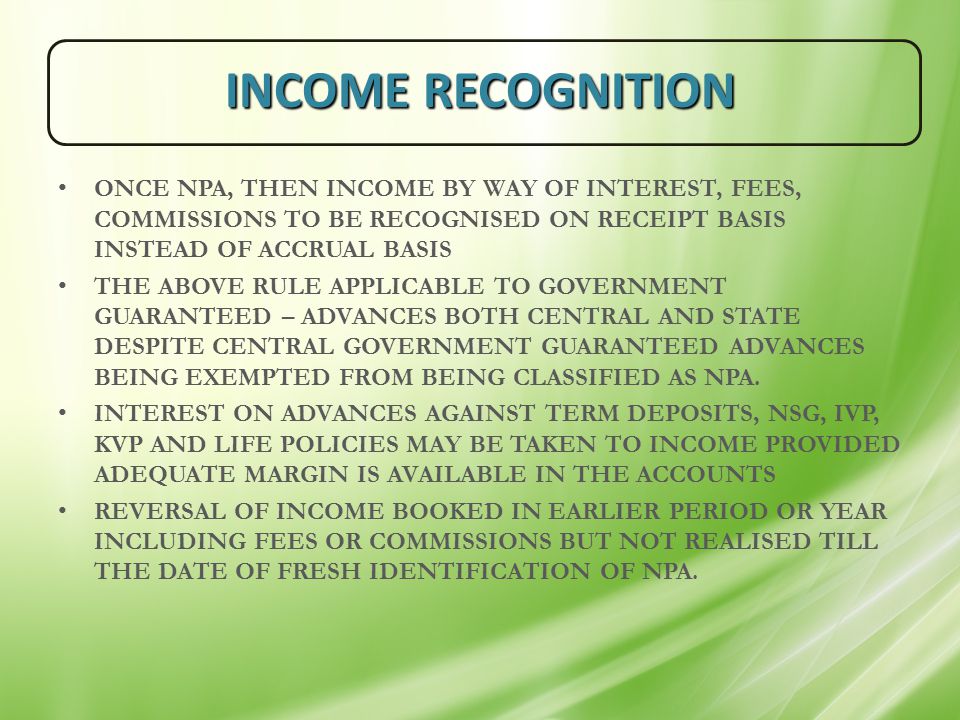INCOME RECOGNITION ONCE NPA, THEN INCOME BY WAY OF INTEREST, FEES, COMMISSIONS TO BE RECOGNISED ON RECEIPT BASIS INSTEAD OF ACCRUAL BASIS THE ABOVE RULE APPLICABLE TO GOVERNMENT GUARANTEED – ADVANCES BOTH CENTRAL AND STATE DESPITE CENTRAL GOVERNMENT GUARANTEED ADVANCES BEING EXEMPTED FROM BEING CLASSIFIED AS NPA.