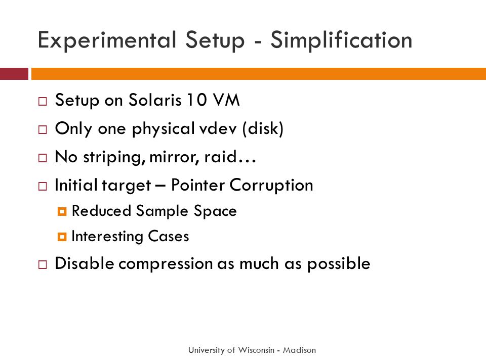 Experimental Setup - Simplification  Setup on Solaris 10 VM  Only one physical vdev (disk)  No striping, mirror, raid…  Initial target – Pointer Corruption  Reduced Sample Space  Interesting Cases  Disable compression as much as possible University of Wisconsin - Madison