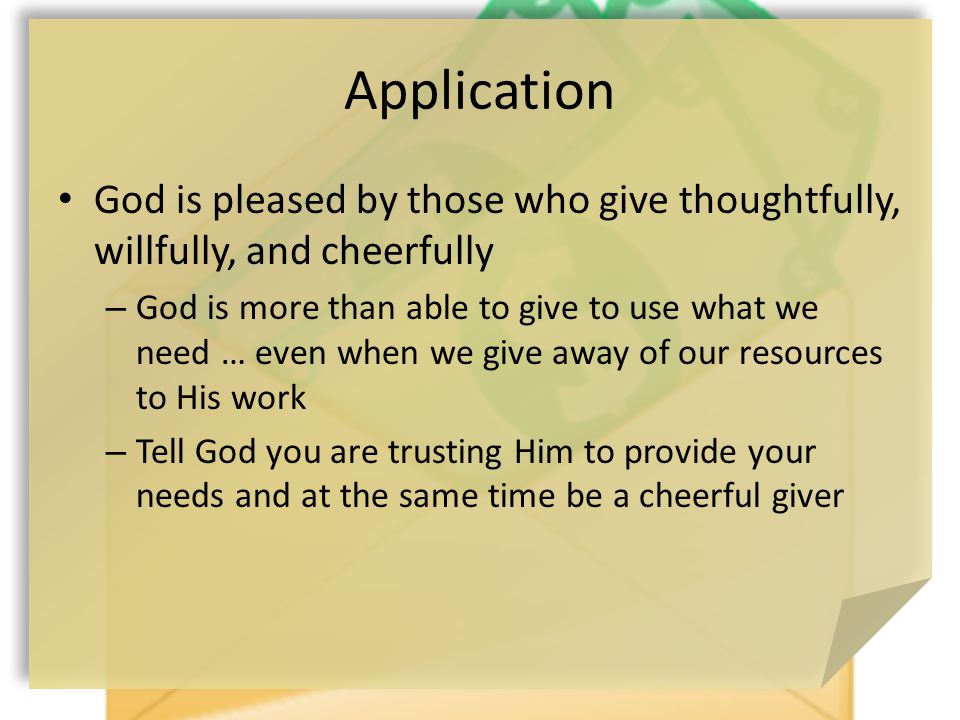 Application God is pleased by those who give thoughtfully, willfully, and cheerfully – God is more than able to give to use what we need … even when we give away of our resources to His work – Tell God you are trusting Him to provide your needs and at the same time be a cheerful giver