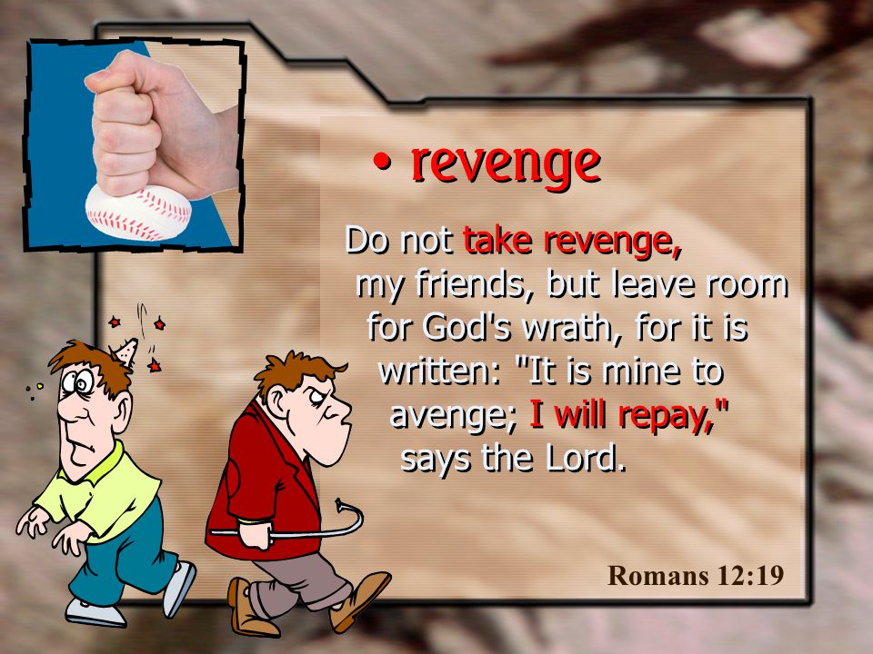 Do not take revenge, my friends, but leave room for God s wrath, for it is written: It is mine to avenge; I will repay, says the Lord.
