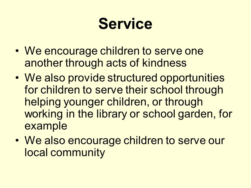 Service We encourage children to serve one another through acts of kindness We also provide structured opportunities for children to serve their school through helping younger children, or through working in the library or school garden, for example We also encourage children to serve our local community