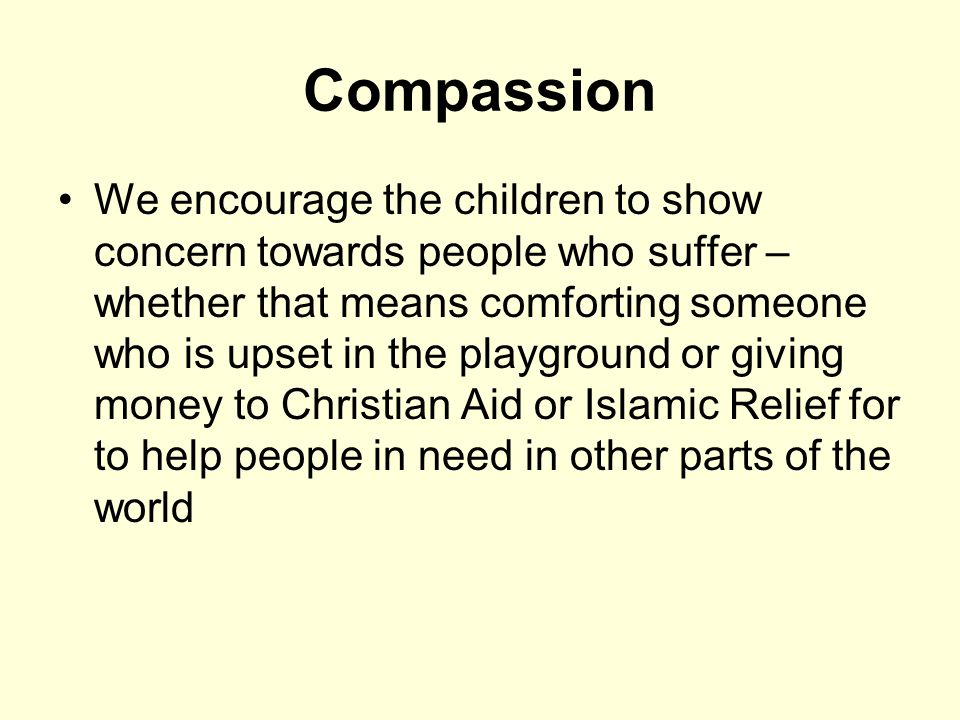 Compassion We encourage the children to show concern towards people who suffer – whether that means comforting someone who is upset in the playground or giving money to Christian Aid or Islamic Relief for to help people in need in other parts of the world