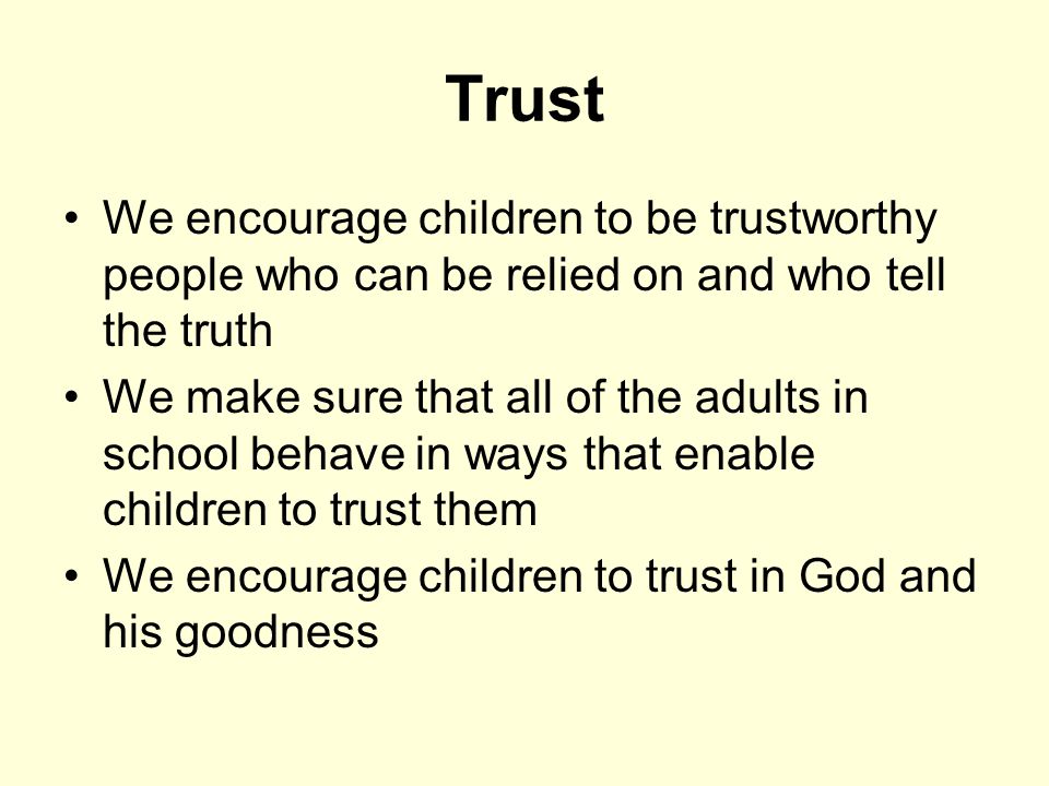 Trust We encourage children to be trustworthy people who can be relied on and who tell the truth We make sure that all of the adults in school behave in ways that enable children to trust them We encourage children to trust in God and his goodness