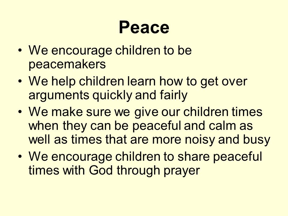 Peace We encourage children to be peacemakers We help children learn how to get over arguments quickly and fairly We make sure we give our children times when they can be peaceful and calm as well as times that are more noisy and busy We encourage children to share peaceful times with God through prayer