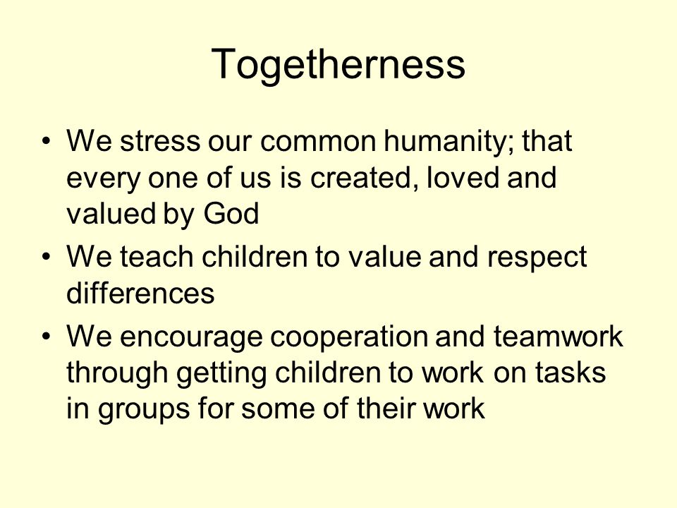 Togetherness We stress our common humanity; that every one of us is created, loved and valued by God We teach children to value and respect differences We encourage cooperation and teamwork through getting children to work on tasks in groups for some of their work