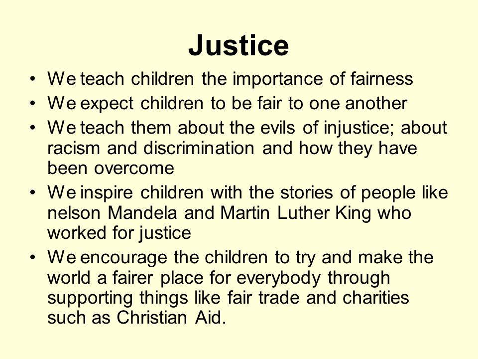 Justice We teach children the importance of fairness We expect children to be fair to one another We teach them about the evils of injustice; about racism and discrimination and how they have been overcome We inspire children with the stories of people like nelson Mandela and Martin Luther King who worked for justice We encourage the children to try and make the world a fairer place for everybody through supporting things like fair trade and charities such as Christian Aid.