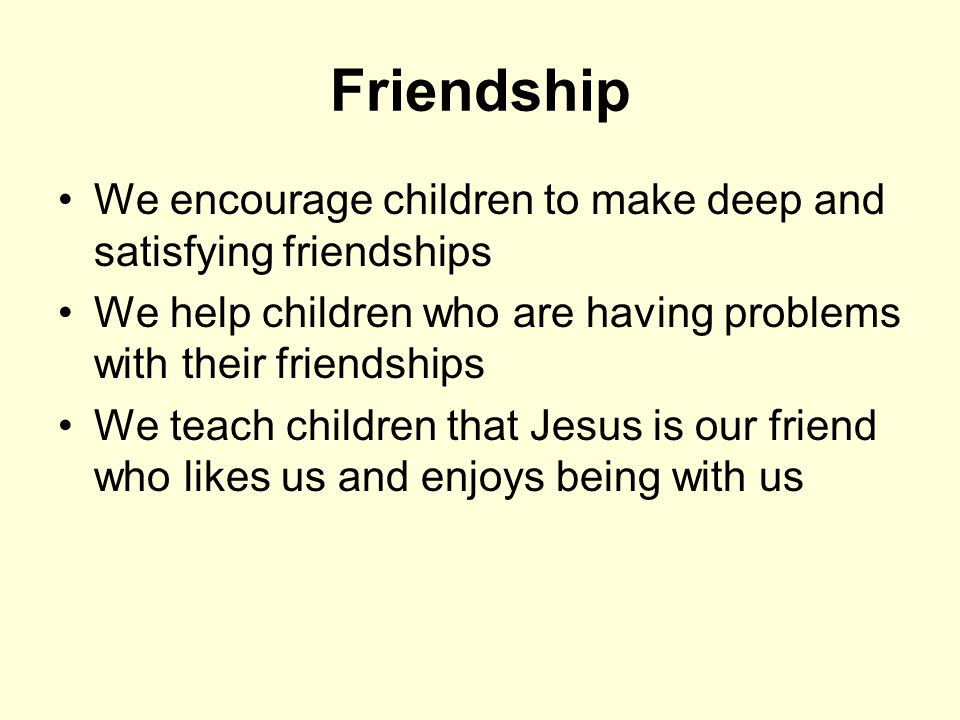 Friendship We encourage children to make deep and satisfying friendships We help children who are having problems with their friendships We teach children that Jesus is our friend who likes us and enjoys being with us