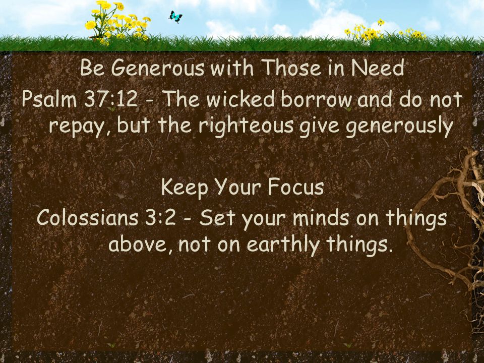 Be Generous with Those in Need Psalm 37:12 - The wicked borrow and do not repay, but the righteous give generously Keep Your Focus Colossians 3:2 - Set your minds on things above, not on earthly things.