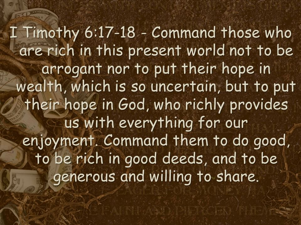 I Timothy 6: Command those who are rich in this present world not to be arrogant nor to put their hope in wealth, which is so uncertain, but to put their hope in God, who richly provides us with everything for our enjoyment.
