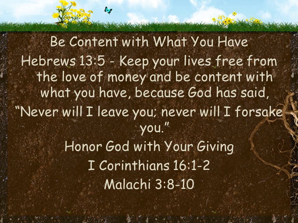 Be Content with What You Have Hebrews 13:5 - Keep your lives free from the love of money and be content with what you have, because God has said, Never will I leave you; never will I forsake you. Honor God with Your Giving I Corinthians 16:1-2 Malachi 3:8-10