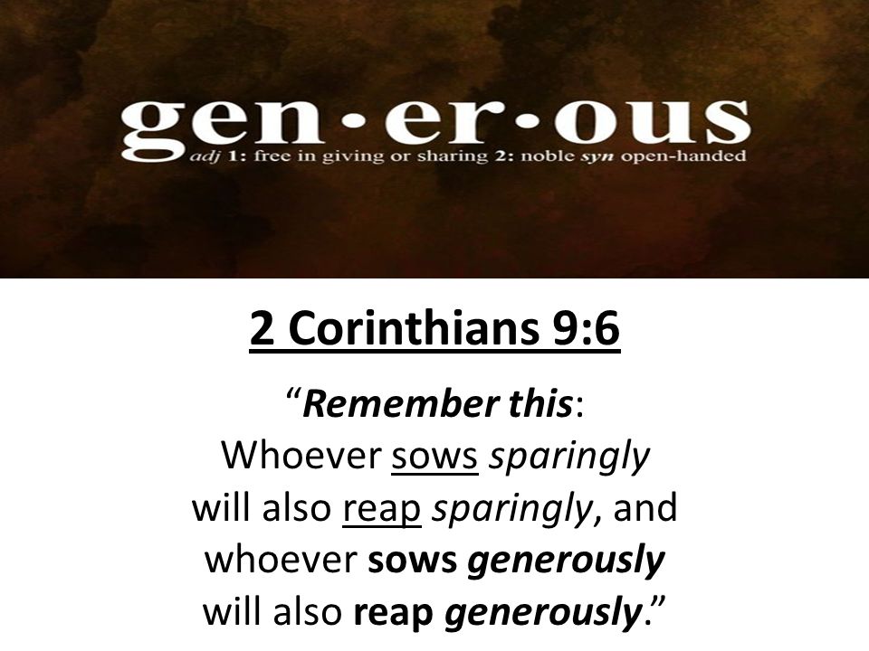 2 Corinthians 9:6 Remember this: Whoever sows sparingly will also reap sparingly, and whoever sows generously will also reap generously.