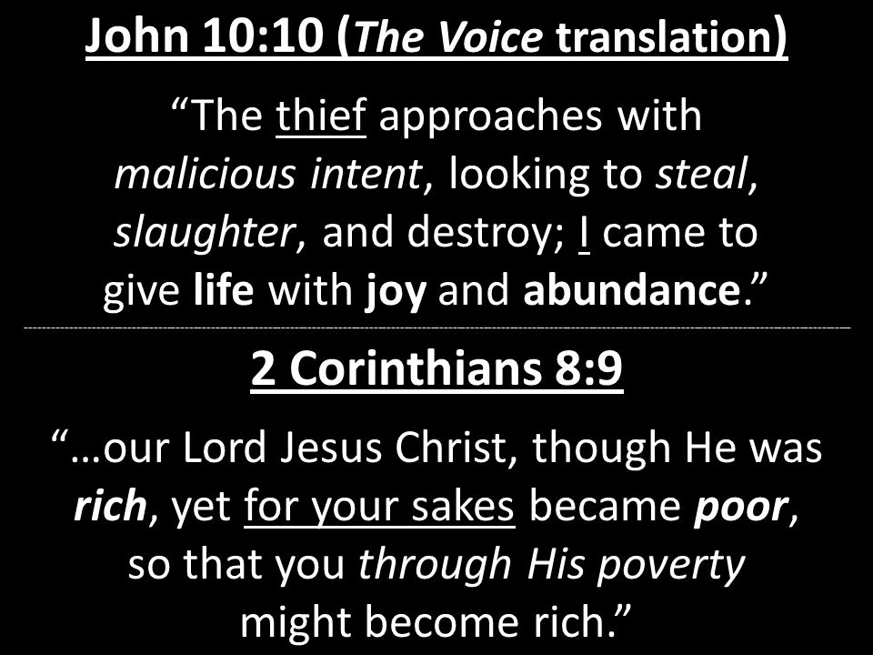 John 10:10 ( The Voice translation ) The thief approaches with malicious intent, looking to steal, slaughter, and destroy; I came to give life with joy and abundance Corinthians 8:9 …our Lord Jesus Christ, though He was rich, yet for your sakes became poor, so that you through His poverty might become rich.