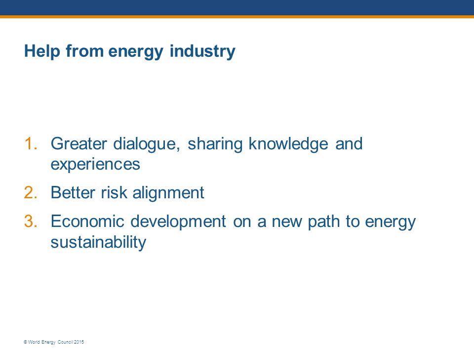 © World Energy Council 2015 Help from energy industry 1.Greater dialogue, sharing knowledge and experiences 2.Better risk alignment 3.Economic development on a new path to energy sustainability