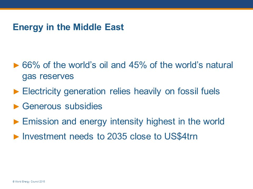 © World Energy Council 2015 Energy in the Middle East ► 66% of the world’s oil and 45% of the world’s natural gas reserves ► Electricity generation relies heavily on fossil fuels ► Generous subsidies ► Emission and energy intensity highest in the world ► Investment needs to 2035 close to US$4trn