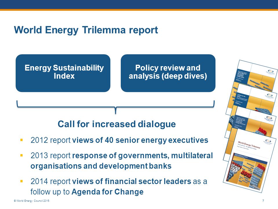 © World Energy Council Energy Sustainability Index Policy review and analysis (deep dives) Call for increased dialogue  2012 report views of 40 senior energy executives  2013 report response of governments, multilateral organisations and development banks  2014 report views of financial sector leaders as a follow up to Agenda for Change World Energy Trilemma report