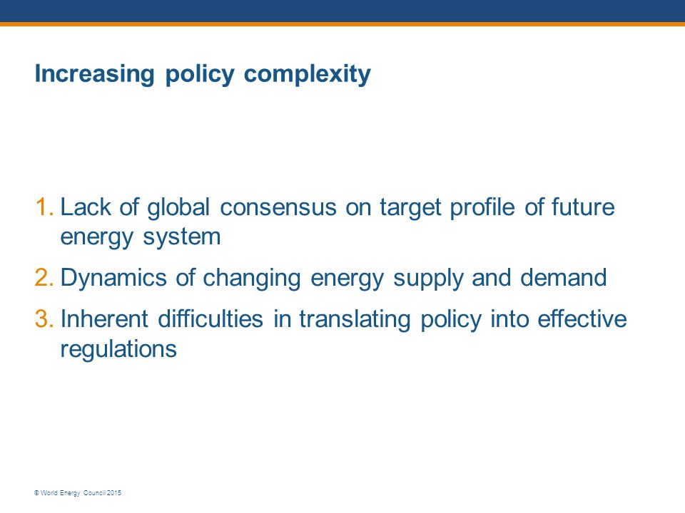 © World Energy Council 2015 Increasing policy complexity 1.Lack of global consensus on target profile of future energy system 2.Dynamics of changing energy supply and demand 3.Inherent difficulties in translating policy into effective regulations