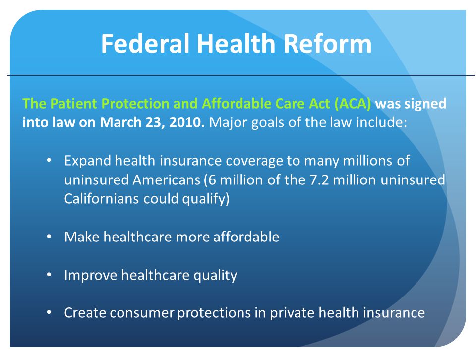 Federal Health Reform The Patient Protection and Affordable Care Act (ACA) was signed into law on March 23, 2010.