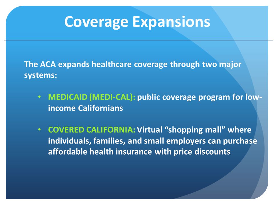 Coverage Expansions The ACA expands healthcare coverage through two major systems: MEDICAID (MEDI-CAL): public coverage program for low- income Californians COVERED CALIFORNIA: Virtual shopping mall where individuals, families, and small employers can purchase affordable health insurance with price discounts