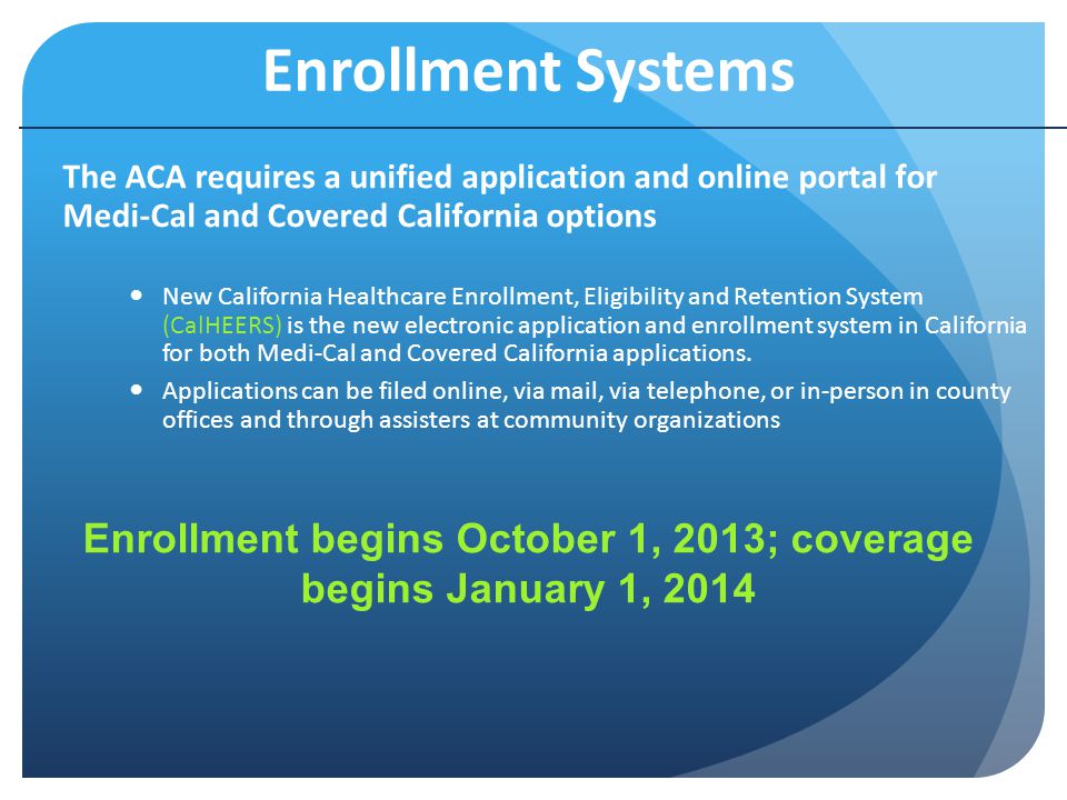 Enrollment Systems The ACA requires a unified application and online portal for Medi-Cal and Covered California options New California Healthcare Enrollment, Eligibility and Retention System (CalHEERS) is the new electronic application and enrollment system in California for both Medi-Cal and Covered California applications.