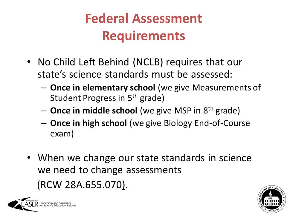 Federal Assessment Requirements No Child Left Behind (NCLB) requires that our state’s science standards must be assessed: – Once in elementary school (we give Measurements of Student Progress in 5 th grade) – Once in middle school (we give MSP in 8 th grade) – Once in high school (we give Biology End-of-Course exam) When we change our state standards in science we need to change assessments (RCW 28A ).