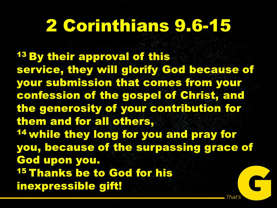 2 Corinthians By their approval of this service, they will glorify God because of your submission that comes from your confession of the gospel of Christ, and the generosity of your contribution for them and for all others, 14 while they long for you and pray for you, because of the surpassing grace of God upon you.