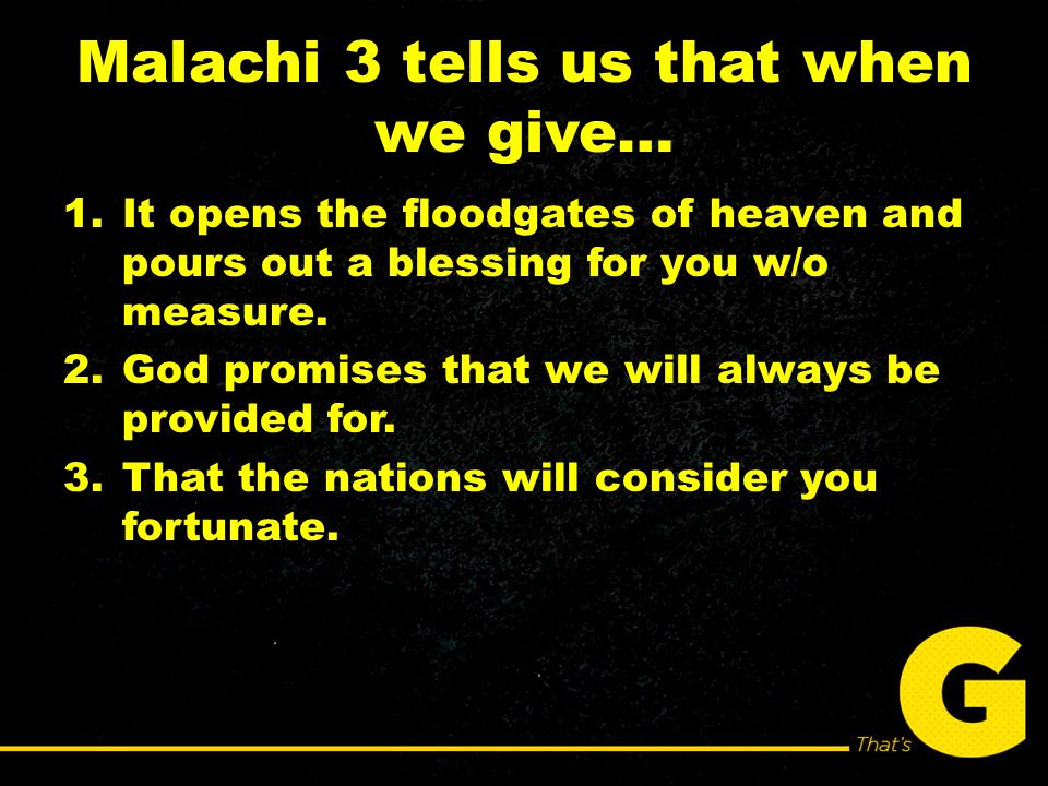 Malachi 3 tells us that when we give… 1.It opens the floodgates of heaven and pours out a blessing for you w/o measure.