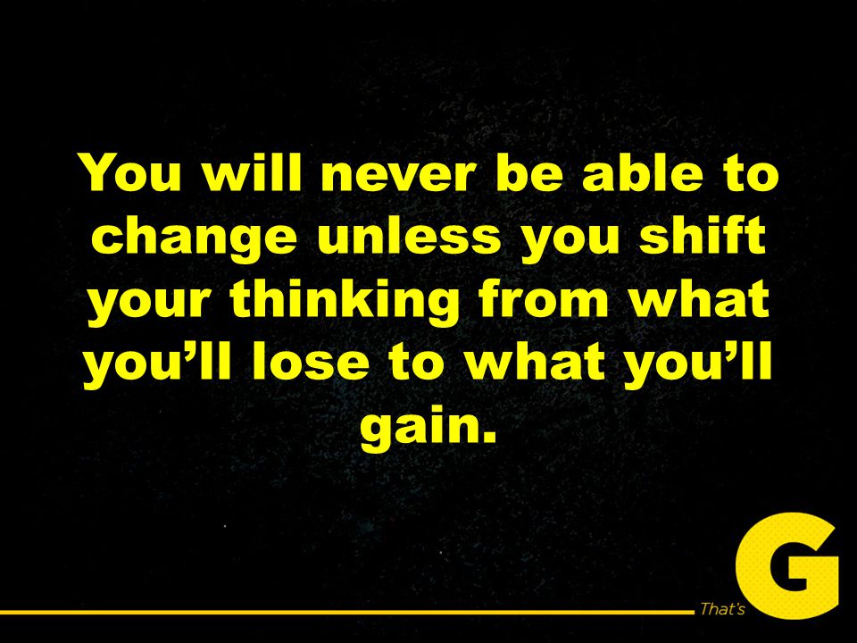 You will never be able to change unless you shift your thinking from what you’ll lose to what you’ll gain.