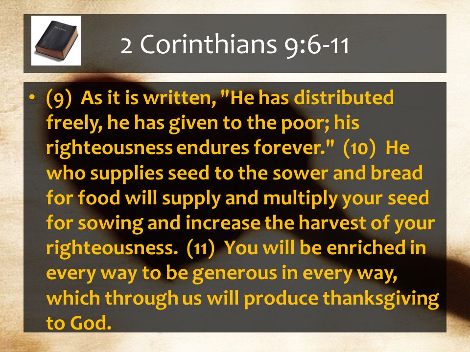 2 Corinthians 9:6-11 (9) As it is written, He has distributed freely, he has given to the poor; his righteousness endures forever. (10) He who supplies seed to the sower and bread for food will supply and multiply your seed for sowing and increase the harvest of your righteousness.