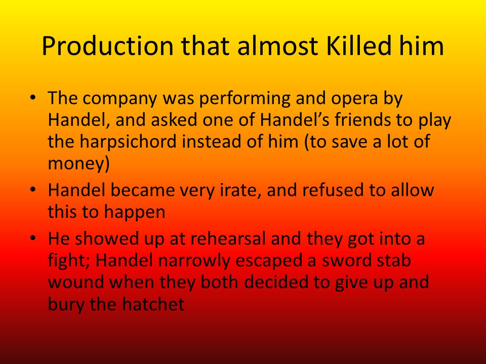 Production that almost Killed him The company was performing and opera by Handel, and asked one of Handel’s friends to play the harpsichord instead of him (to save a lot of money) Handel became very irate, and refused to allow this to happen He showed up at rehearsal and they got into a fight; Handel narrowly escaped a sword stab wound when they both decided to give up and bury the hatchet