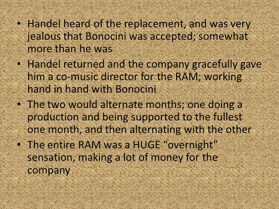 Handel heard of the replacement, and was very jealous that Bonocini was accepted; somewhat more than he was Handel returned and the company gracefully gave him a co-music director for the RAM; working hand in hand with Bonocini The two would alternate months; one doing a production and being supported to the fullest one month, and then alternating with the other The entire RAM was a HUGE overnight sensation, making a lot of money for the company