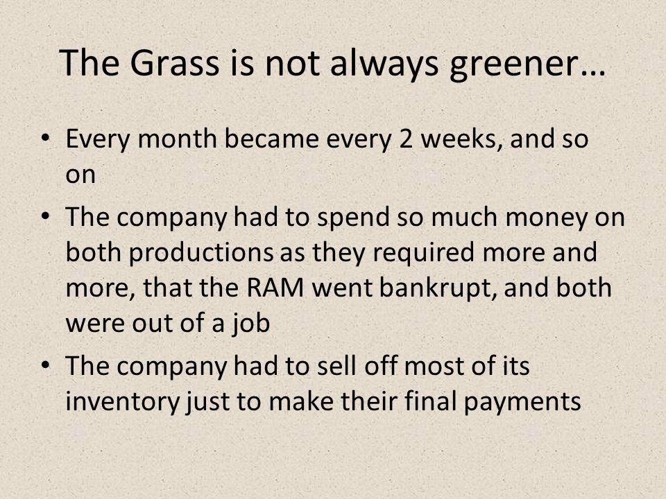 The Grass is not always greener… Every month became every 2 weeks, and so on The company had to spend so much money on both productions as they required more and more, that the RAM went bankrupt, and both were out of a job The company had to sell off most of its inventory just to make their final payments