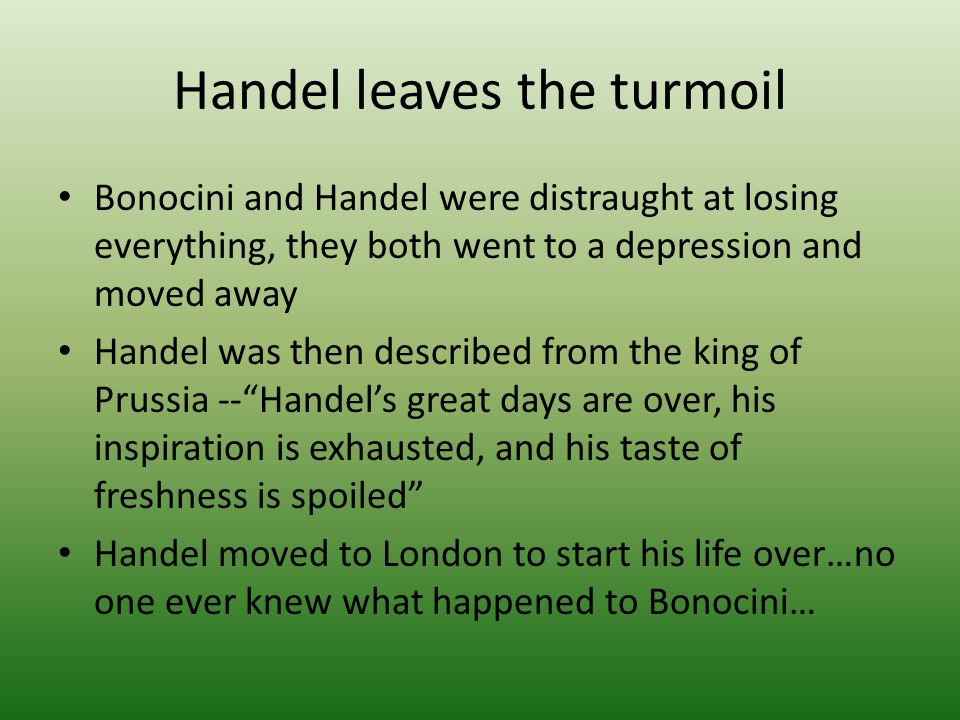 Handel leaves the turmoil Bonocini and Handel were distraught at losing everything, they both went to a depression and moved away Handel was then described from the king of Prussia -- Handel’s great days are over, his inspiration is exhausted, and his taste of freshness is spoiled Handel moved to London to start his life over…no one ever knew what happened to Bonocini…
