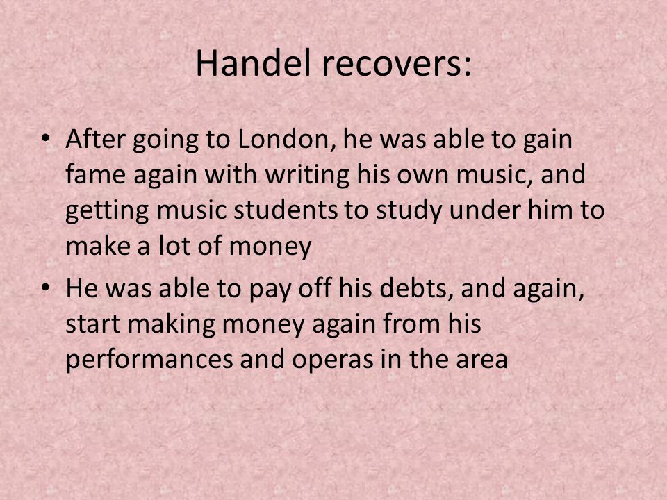 Handel recovers: After going to London, he was able to gain fame again with writing his own music, and getting music students to study under him to make a lot of money He was able to pay off his debts, and again, start making money again from his performances and operas in the area