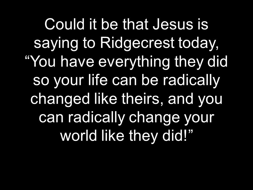 Could it be that Jesus is saying to Ridgecrest today, You have everything they did so your life can be radically changed like theirs, and you can radically change your world like they did!