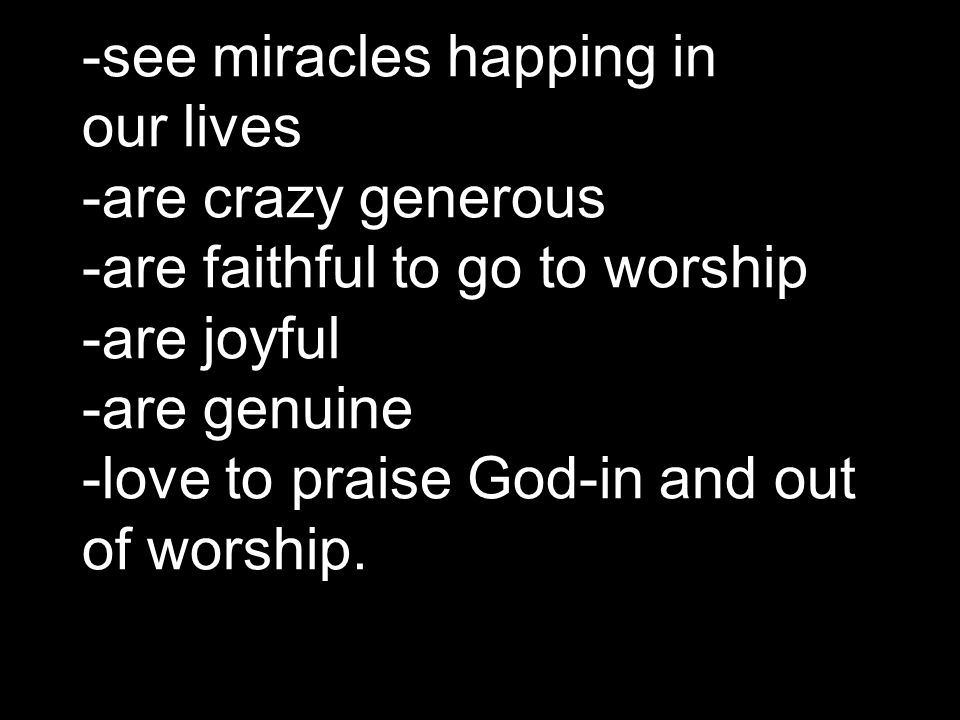 -see miracles happing in our lives -are crazy generous -are faithful to go to worship -are joyful -are genuine -love to praise God-in and out of worship.