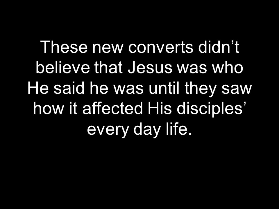 These new converts didn’t believe that Jesus was who He said he was until they saw how it affected His disciples’ every day life.