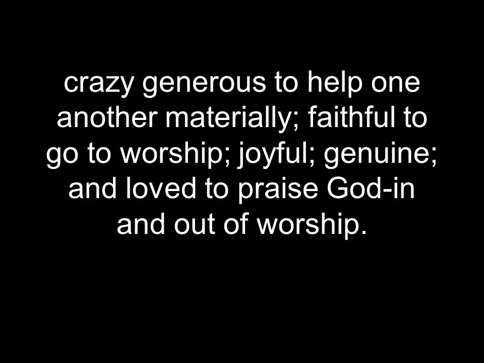 crazy generous to help one another materially; faithful to go to worship; joyful; genuine; and loved to praise God-in and out of worship.