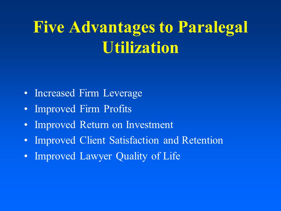 Five Advantages to Paralegal Utilization Increased Firm Leverage Improved Firm Profits Improved Return on Investment Improved Client Satisfaction and Retention Improved Lawyer Quality of Life