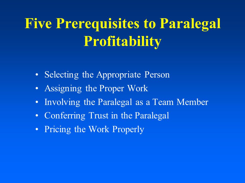 Five Prerequisites to Paralegal Profitability Selecting the Appropriate Person Assigning the Proper Work Involving the Paralegal as a Team Member Conferring Trust in the Paralegal Pricing the Work Properly
