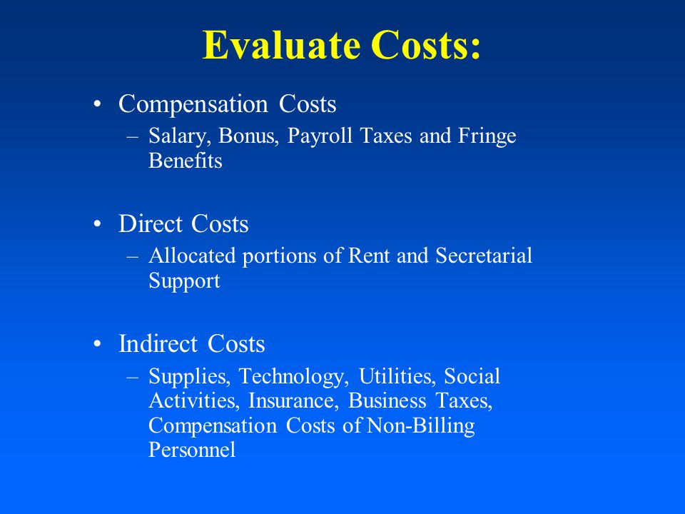Evaluate Costs: Compensation Costs –Salary, Bonus, Payroll Taxes and Fringe Benefits Direct Costs –Allocated portions of Rent and Secretarial Support Indirect Costs –Supplies, Technology, Utilities, Social Activities, Insurance, Business Taxes, Compensation Costs of Non-Billing Personnel