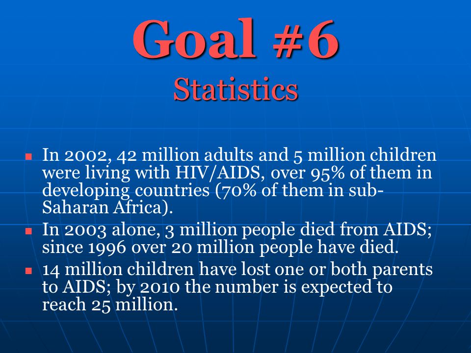 Goal #6 Statistics In 2002, 42 million adults and 5 million children were living with HIV/AIDS, over 95% of them in developing countries (70% of them in sub- Saharan Africa).