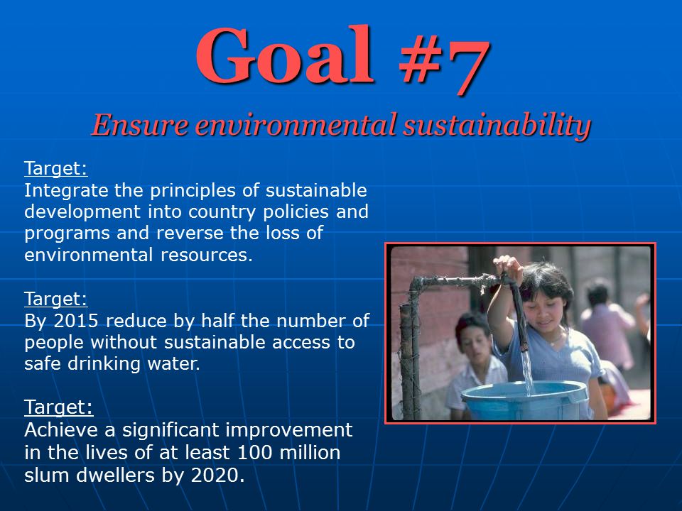 Goal #7 Ensure environmental sustainability Target: Integrate the principles of sustainable development into country policies and programs and reverse the loss of environmental resources.