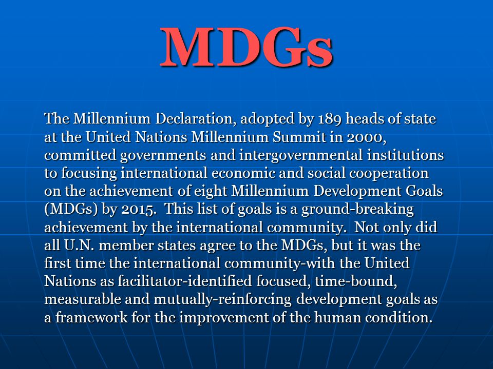 MDGs The Millennium Declaration, adopted by 189 heads of state at the United Nations Millennium Summit in 2000, committed governments and intergovernmental institutions to focusing international economic and social cooperation on the achievement of eight Millennium Development Goals (MDGs) by 2015.