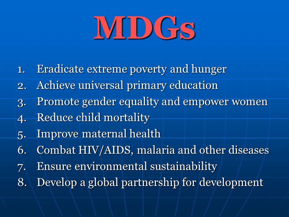 MDGs 1.Eradicate extreme poverty and hunger 2.Achieve universal primary education 3.Promote gender equality and empower women 4.Reduce child mortality 5.Improve maternal health 6.Combat HIV/AIDS, malaria and other diseases 7.Ensure environmental sustainability 8.Develop a global partnership for development