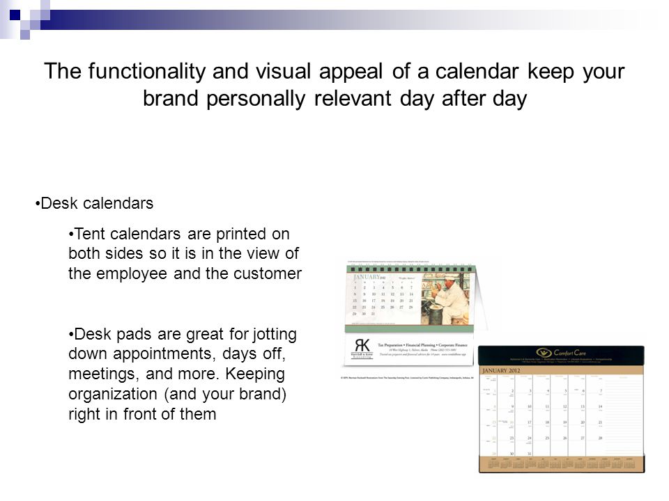 The functionality and visual appeal of a calendar keep your brand personally relevant day after day Desk calendars Tent calendars are printed on both sides so it is in the view of the employee and the customer Desk pads are great for jotting down appointments, days off, meetings, and more.