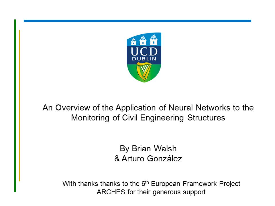 An Overview of the Application of Neural Networks to the Monitoring of Civil Engineering Structures By Brian Walsh & Arturo González With thanks thanks to the 6 th European Framework Project ARCHES for their generous support