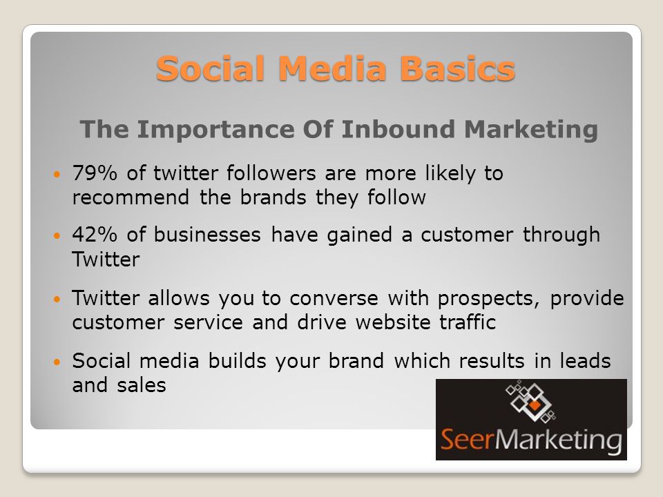 Social Media Basics The Importance Of Inbound Marketing 79% of twitter followers are more likely to recommend the brands they follow 42% of businesses have gained a customer through Twitter Twitter allows you to converse with prospects, provide customer service and drive website traffic Social media builds your brand which results in leads and sales