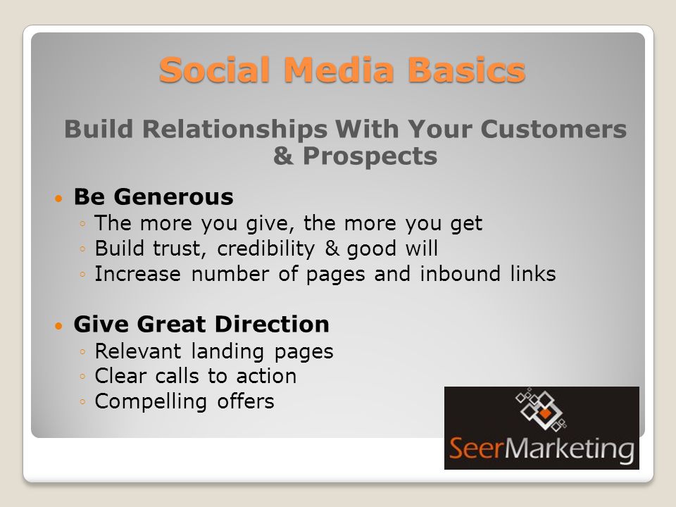 Social Media Basics Build Relationships With Your Customers & Prospects Be Generous ◦The more you give, the more you get ◦Build trust, credibility & good will ◦Increase number of pages and inbound links Give Great Direction ◦Relevant landing pages ◦Clear calls to action ◦Compelling offers